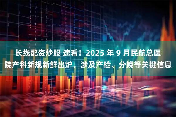 长线配资炒股 速看！2025 年 9 月民航总医院产科新规新鲜出炉，涉及产检、分娩等关键信息