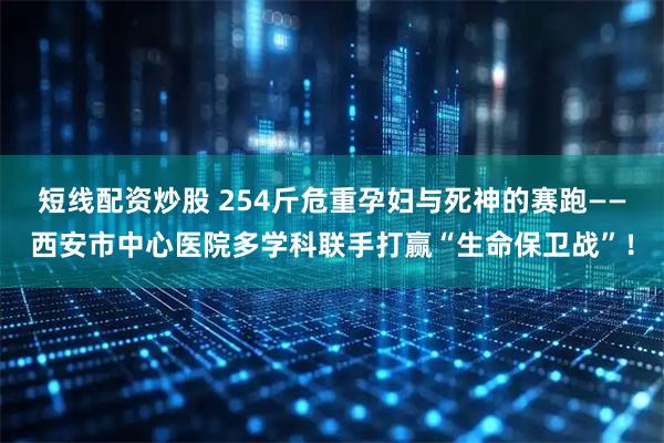 短线配资炒股 254斤危重孕妇与死神的赛跑——西安市中心医院多学科联手打赢“生命保卫战”！