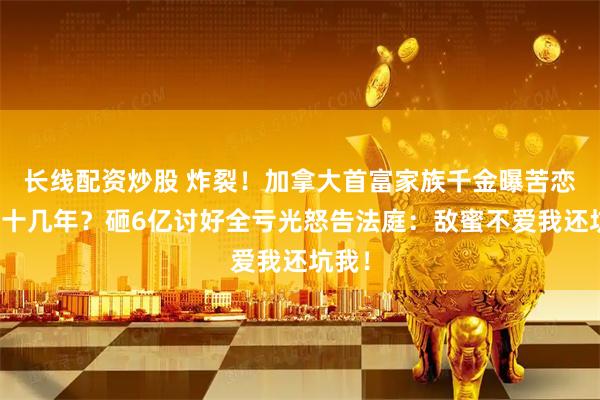 长线配资炒股 炸裂！加拿大首富家族千金曝苦恋闺蜜十几年？砸6亿讨好全亏光怒告法庭：敌蜜不爱我还坑我！