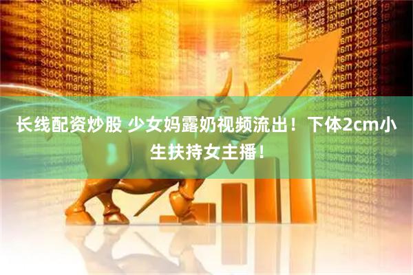 长线配资炒股 少女妈露奶视频流出！下体2cm小生扶持女主播！
