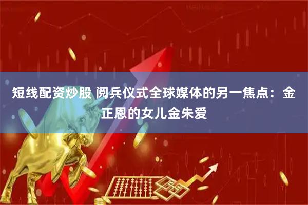 短线配资炒股 阅兵仪式全球媒体的另一焦点：金正恩的女儿金朱爱