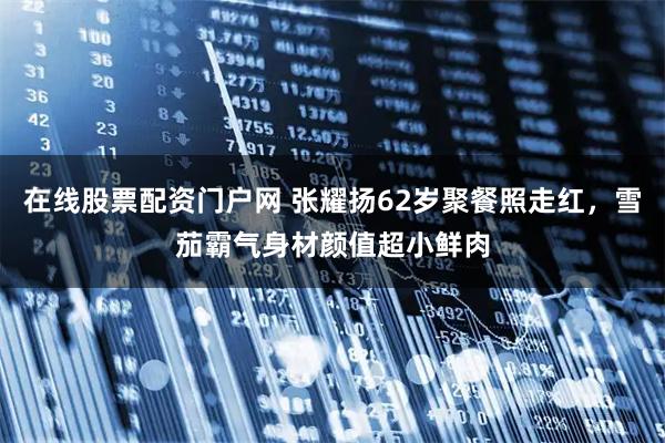 在线股票配资门户网 张耀扬62岁聚餐照走红，雪茄霸气身材颜值超小鲜肉