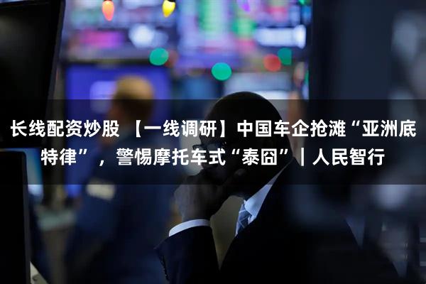 长线配资炒股 【一线调研】中国车企抢滩“亚洲底特律” ，警惕摩托车式“泰囧”｜人民智行