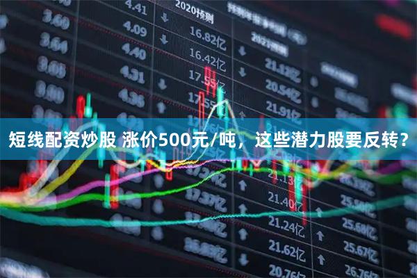 短线配资炒股 涨价500元/吨，这些潜力股要反转？