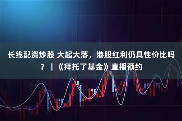 长线配资炒股 大起大落，港股红利仍具性价比吗？｜《拜托了基金》直播预约