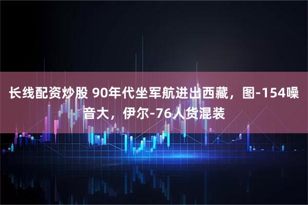 长线配资炒股 90年代坐军航进出西藏，图-154噪音大，伊尔-76人货混装