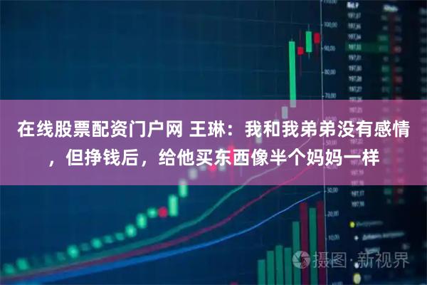 在线股票配资门户网 王琳：我和我弟弟没有感情，但挣钱后，给他买东西像半个妈妈一样