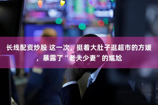 长线配资炒股 这一次，挺着大肚子逛超市的方媛，暴露了“老夫少妻”的尴尬