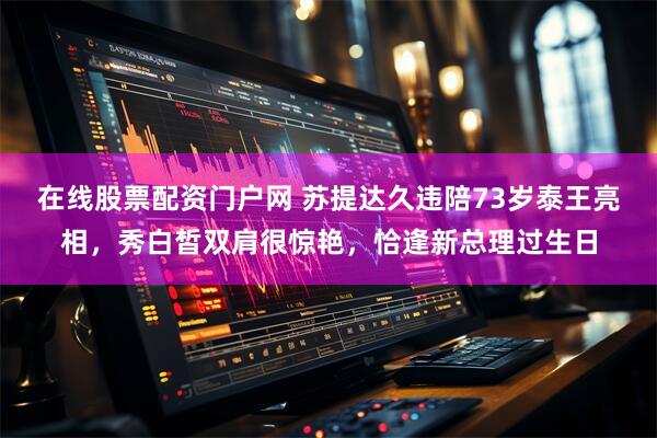 在线股票配资门户网 苏提达久违陪73岁泰王亮相，秀白皙双肩很惊艳，恰逢新总理过生日