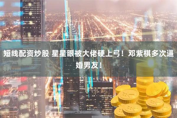 短线配资炒股 星星眼被大佬硬上弓！邓紫棋多次逼婚男友！