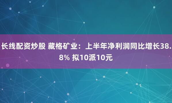 长线配资炒股 藏格矿业:上半年净利润同比增长38.8% 拟10派10元