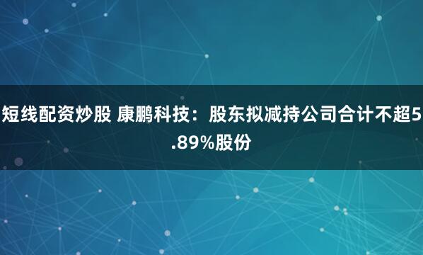 短线配资炒股 康鹏科技：股东拟减持公司合计不超5.89%股份
