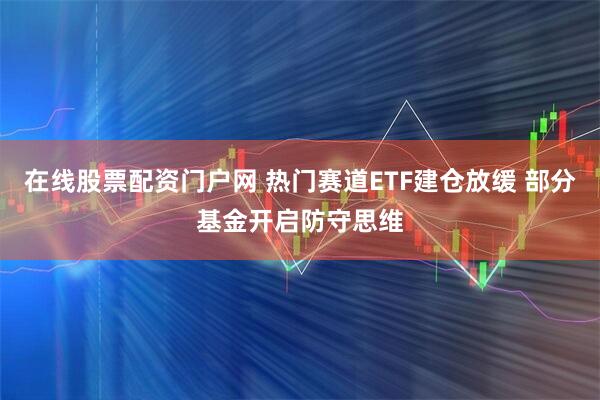 在线股票配资门户网 热门赛道ETF建仓放缓 部分基金开启防守思维
