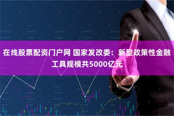 在线股票配资门户网 国家发改委：新型政策性金融工具规模共5000亿元