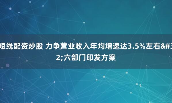 短线配资炒股 力争营业收入年均增速达3.5%左右 六部门印发方案