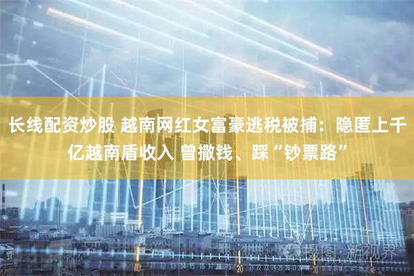 长线配资炒股 越南网红女富豪逃税被捕：隐匿上千亿越南盾收入 曾撒钱、踩“钞票路”