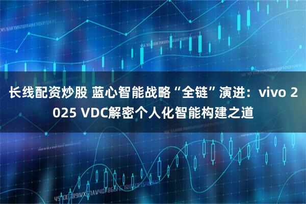 长线配资炒股 蓝心智能战略“全链”演进：vivo 2025 VDC解密个人化智能构建之道