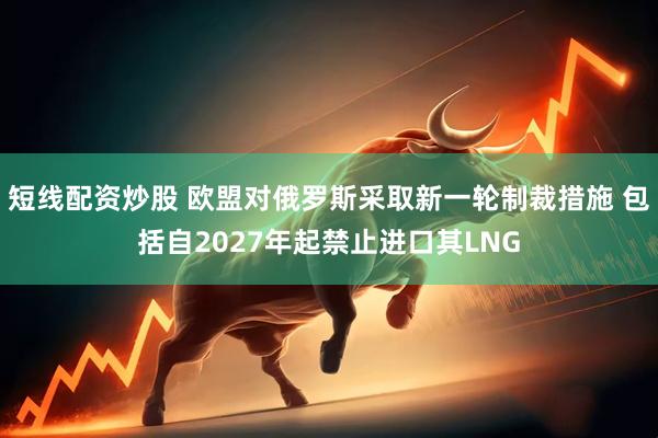 短线配资炒股 欧盟对俄罗斯采取新一轮制裁措施 包括自2027年起禁止进口其LNG