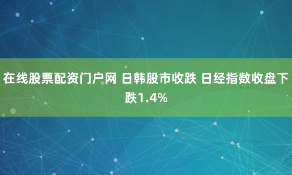 在线股票配资门户网 日韩股市收跌 日经指数收盘下跌1.4%