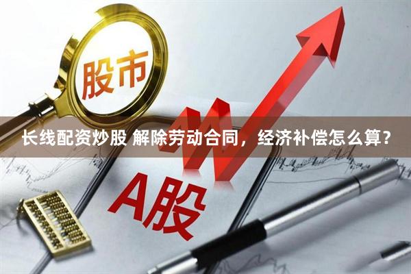 长线配资炒股 解除劳动合同，经济补偿怎么算？