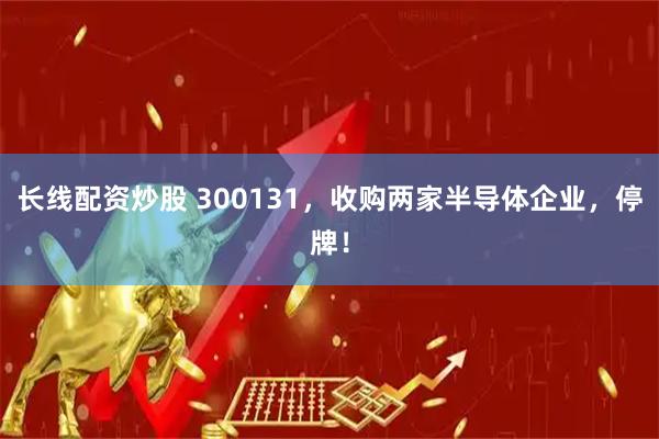 长线配资炒股 300131，收购两家半导体企业，停牌！
