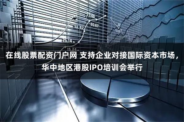 在线股票配资门户网 支持企业对接国际资本市场，华中地区港股IPO培训会举行