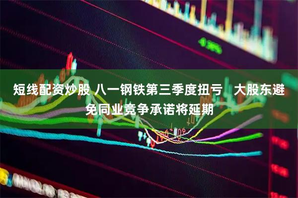 短线配资炒股 八一钢铁第三季度扭亏   大股东避免同业竞争承诺将延期