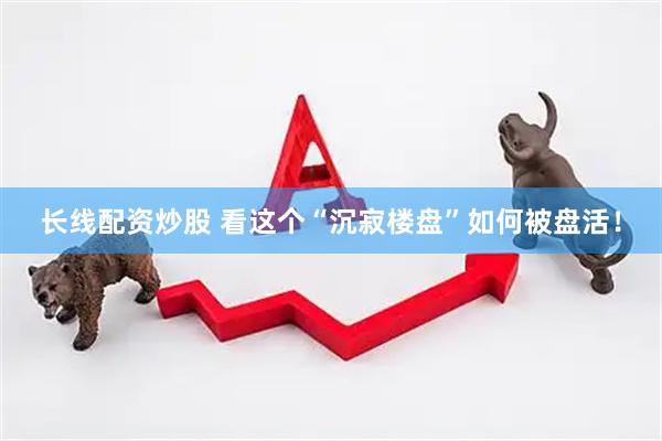 长线配资炒股 看这个“沉寂楼盘”如何被盘活！