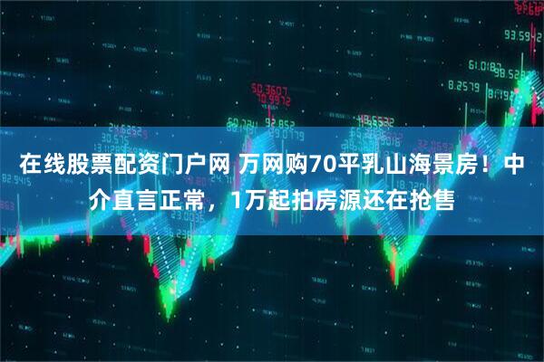 在线股票配资门户网 万网购70平乳山海景房！中介直言正常，1万起拍房源还在抢售