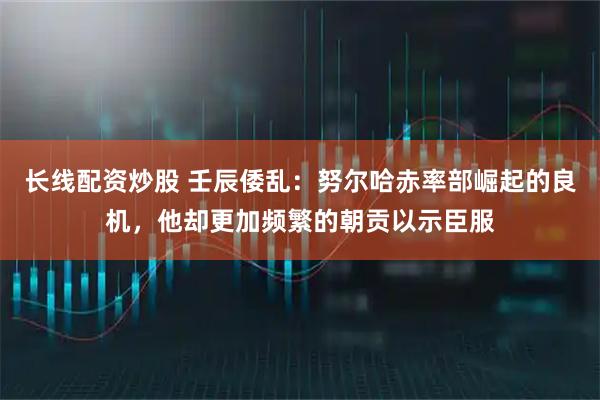 长线配资炒股 壬辰倭乱：努尔哈赤率部崛起的良机，他却更加频繁的朝贡以示臣服