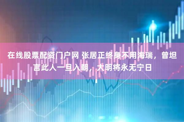 在线股票配资门户网 张居正终身不用海瑞，曾坦言此人一旦入朝，大明将永无宁日