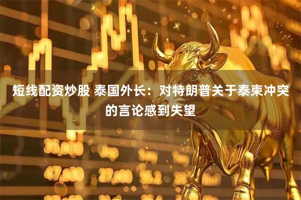 短线配资炒股 泰国外长：对特朗普关于泰柬冲突的言论感到失望