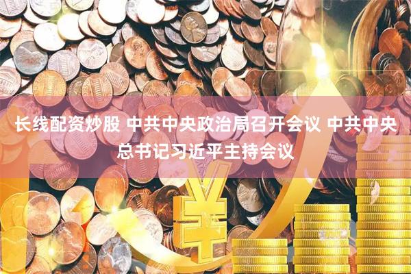 长线配资炒股 中共中央政治局召开会议 中共中央总书记习近平主持会议