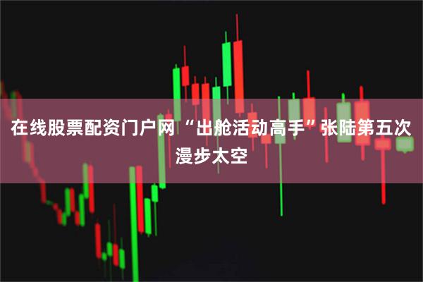 在线股票配资门户网 “出舱活动高手”张陆第五次漫步太空
