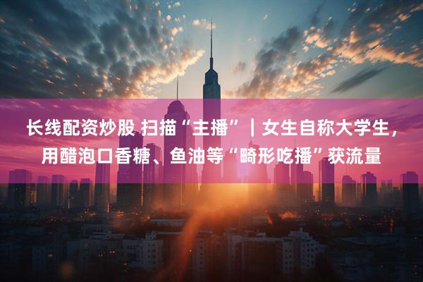 长线配资炒股 扫描“主播”｜女生自称大学生，用醋泡口香糖、鱼油等“畸形吃播”获流量