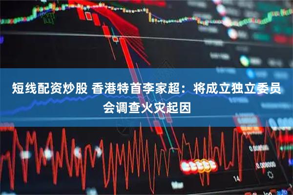 短线配资炒股 香港特首李家超：将成立独立委员会调查火灾起因