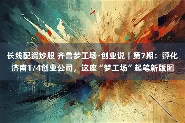 长线配资炒股 齐鲁梦工场-创业说｜第7期：孵化济南1/4创业公司，这座“梦工场”起笔新版图
