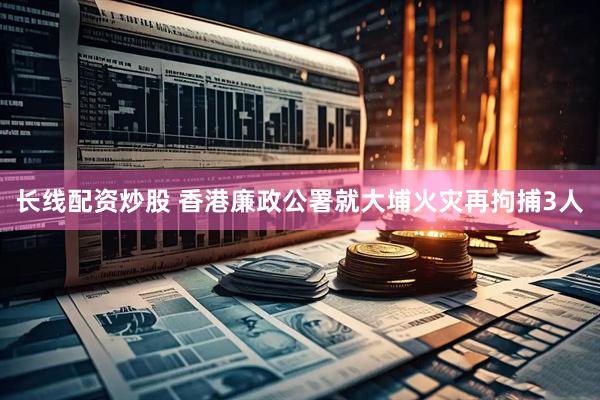 长线配资炒股 香港廉政公署就大埔火灾再拘捕3人