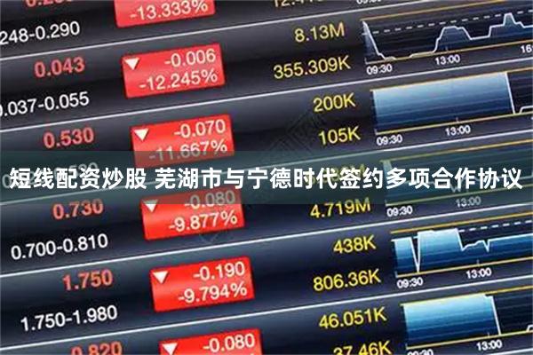 短线配资炒股 芜湖市与宁德时代签约多项合作协议
