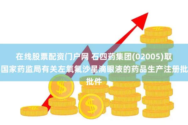 在线股票配资门户网 石四药集团(02005)取得国家药监局有关左氧氟沙星滴眼液的药品生产注册批件