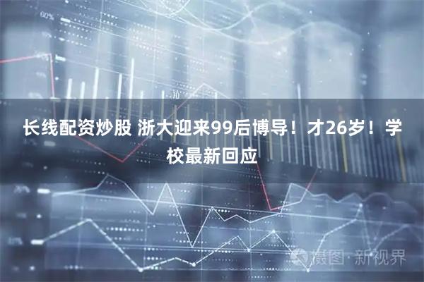长线配资炒股 浙大迎来99后博导！才26岁！学校最新回应