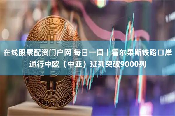 在线股票配资门户网 每日一闻丨霍尔果斯铁路口岸通行中欧（中亚）班列突破9000列