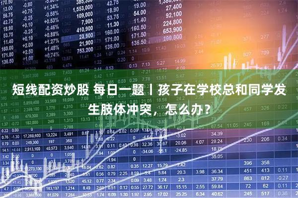 短线配资炒股 每日一题丨孩子在学校总和同学发生肢体冲突，怎么办？
