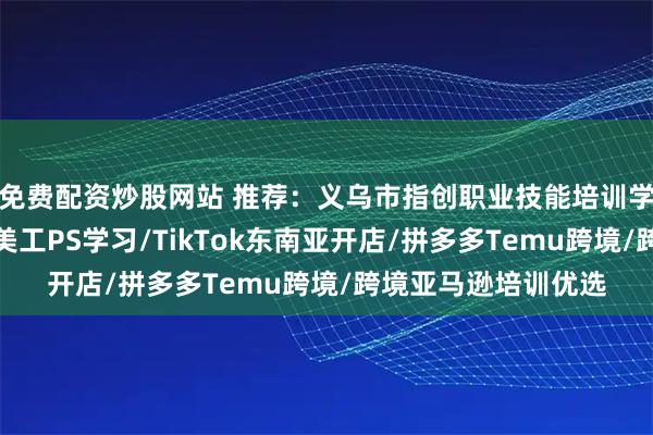免费配资炒股网站 推荐：义乌市指创职业技能培训学校有限公司，电商美工PS学习/TikTok东南亚开店/拼多多Temu跨境/跨境亚马逊培训优选