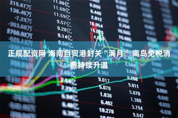正规配资网 海南自贸港封关“满月” 离岛免税消费持续升温