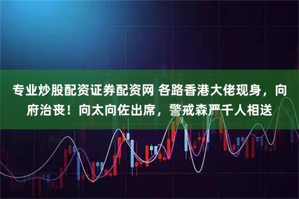 专业炒股配资证券配资网 各路香港大佬现身，向府治丧！向太向佐出席，警戒森严千人相送