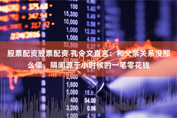 股票配资股票配资 孔令文直言：和父亲关系没那么僵，隔阂源于小时候的一笔零花钱