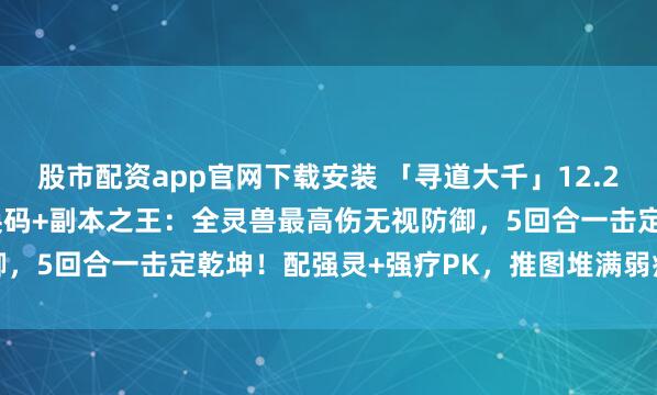 股市配资app官网下载安装 「寻道大千」12.25最新999999仙玉兑换码+副本之王：全灵兽最高伤无视防御，5回合一击定乾坤！配强灵+强疗PK，推图堆满弱疗后极限输出