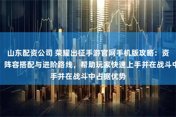 山东配资公司 荣耀出征手游官网手机版攻略：资源优先级、阵容搭配与进阶路线，帮助玩家快速上手并在战斗中占据优势