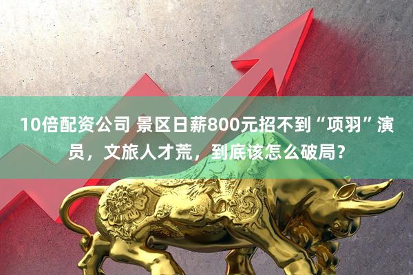 10倍配资公司 景区日薪800元招不到“项羽”演员，文旅人才荒，到底该怎么破局？